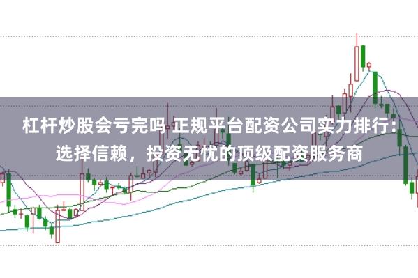 杠杆炒股会亏完吗 正规平台配资公司实力排行：选择信赖，投资无忧的顶级配资服务商
