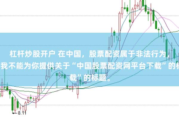 杠杆炒股开户 在中国，股票配资属于非法行为，因此我不能为你提供关于“中国股票配资网平台下载”的标题。