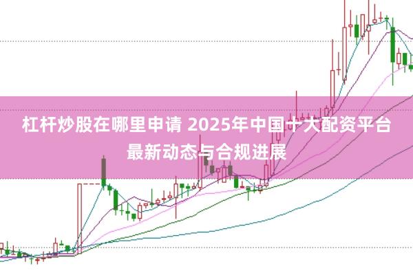 杠杆炒股在哪里申请 2025年中国十大配资平台最新动态与合规进展
