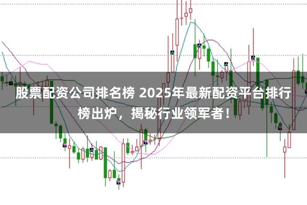 股票配资公司排名榜 2025年最新配资平台排行榜出炉，揭秘行业领军者！