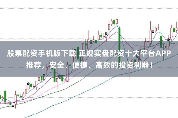 股票配资手机版下载 正规实盘配资十大平台APP推荐，安全、便捷、高效的投资利器！