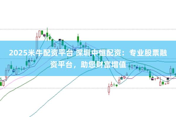 2025米牛配资平台 深圳中恒配资：专业股票融资平台，助您财富增值