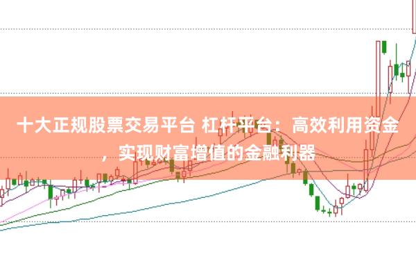 十大正规股票交易平台 杠杆平台：高效利用资金，实现财富增值的金融利器