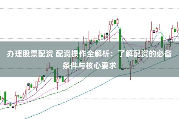 办理股票配资 配资操作全解析：了解配资的必备条件与核心要求