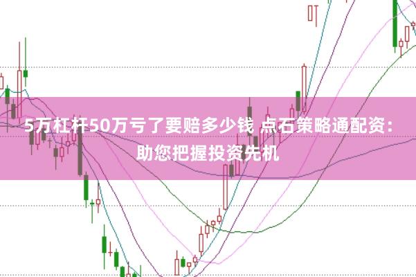 5万杠杆50万亏了要赔多少钱 点石策略通配资：助您把握投资先机