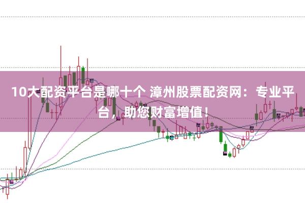 10大配资平台是哪十个 漳州股票配资网：专业平台，助您财富增值！